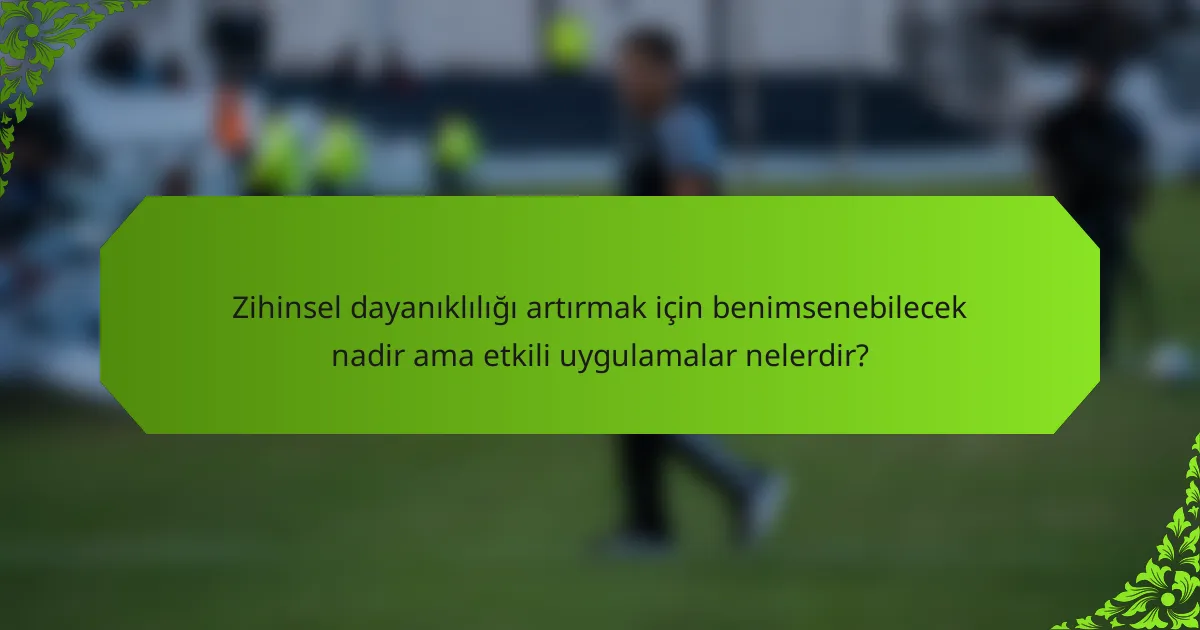 Zihinsel dayanıklılığı artırmak için benimsenebilecek nadir ama etkili uygulamalar nelerdir?
